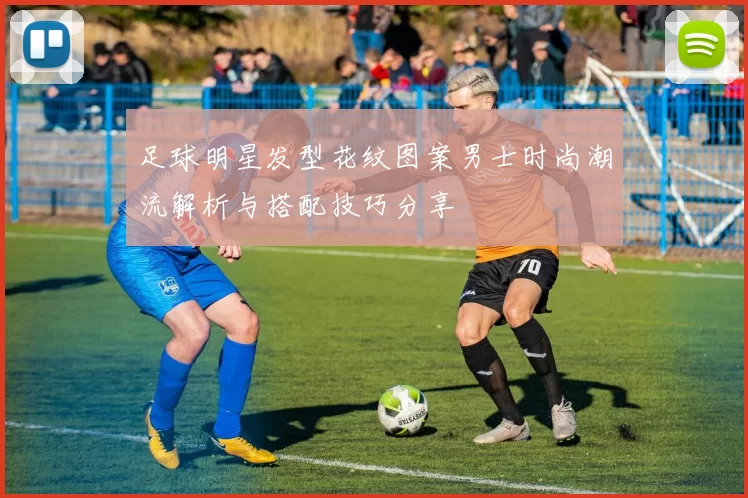 足球明星发型花纹图案男士时尚潮流解析与搭配技巧分享