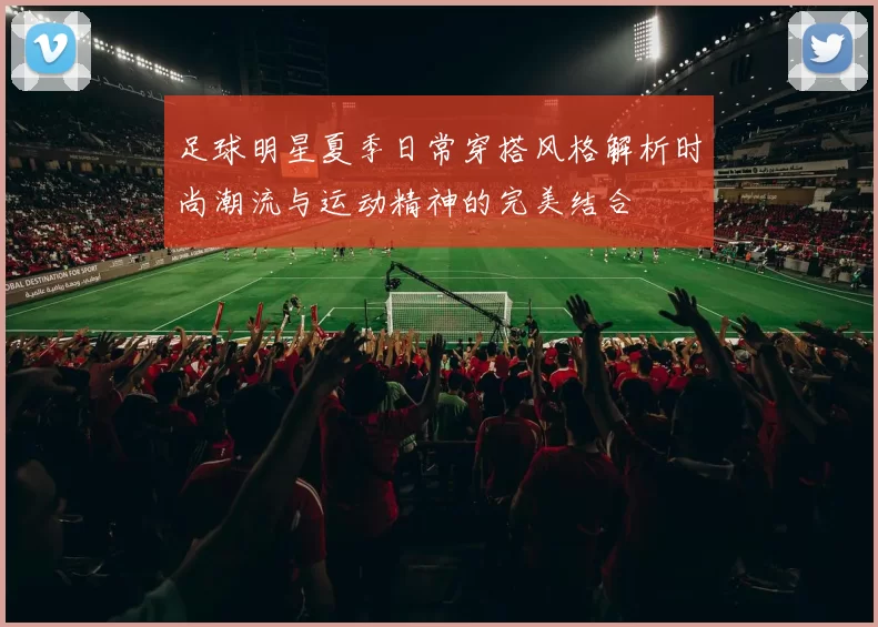 足球明星夏季日常穿搭风格解析时尚潮流与运动精神的完美结合