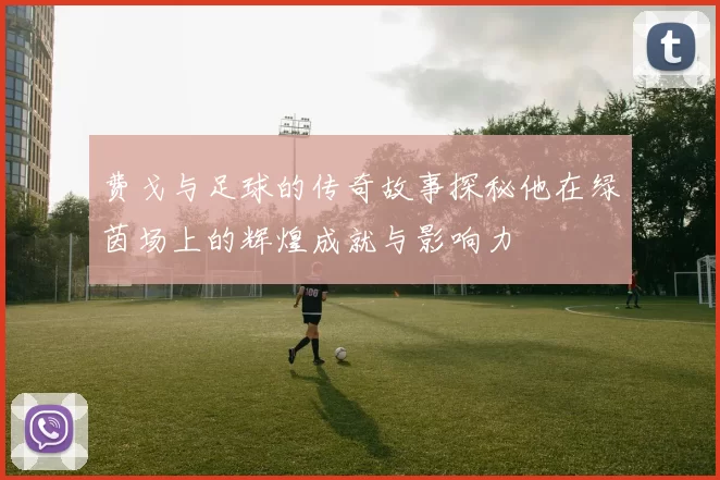 费戈与足球的传奇故事探秘他在绿茵场上的辉煌成就与影响力