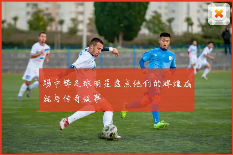 踢中锋足球明星盘点他们的辉煌成就与传奇故事