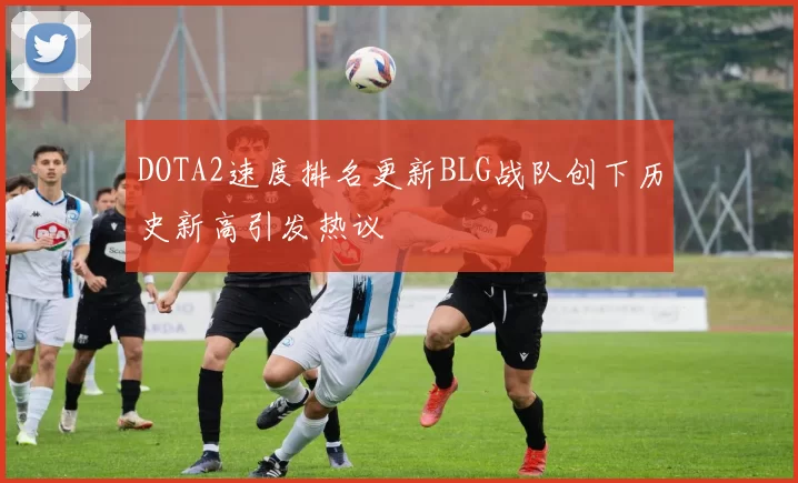 DOTA2速度排名更新BLG战队创下历史新高引发热议