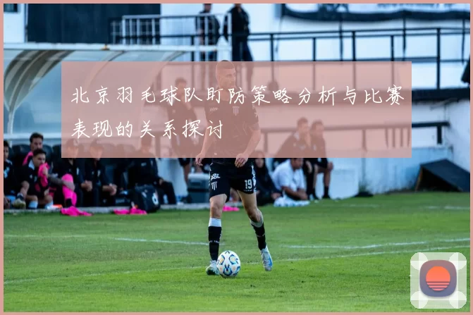 北京羽毛球队盯防策略分析与比赛表现的关系探讨
