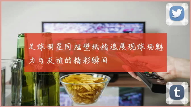 足球明星同框壁纸精选展现球场魅力与友谊的精彩瞬间