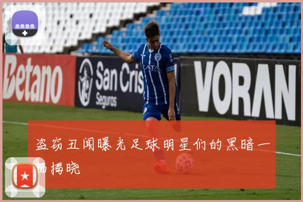 盗窃丑闻曝光足球明星们的黑暗一面揭晓