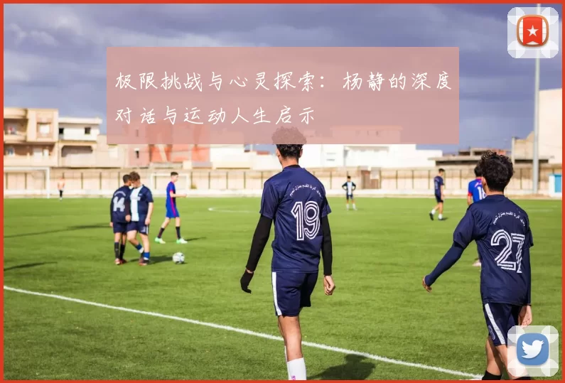 极限挑战与心灵探索：杨静的深度对话与运动人生启示