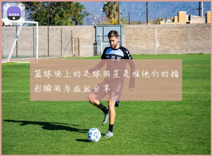 篮球场上的足球明星是谁他们的精彩瞬间与成就分享