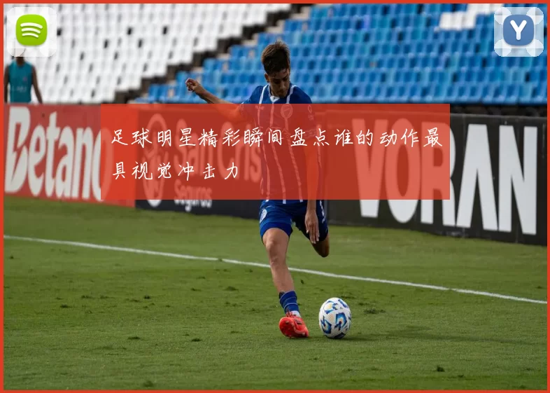 足球明星精彩瞬间盘点谁的动作最具视觉冲击力