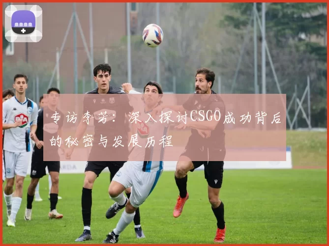 专访李芳：深入探讨CSGO成功背后的秘密与发展历程