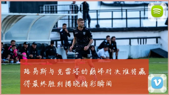 路易斯与克雷塔的巅峰对决谁将赢得最终胜利揭晓精彩瞬间