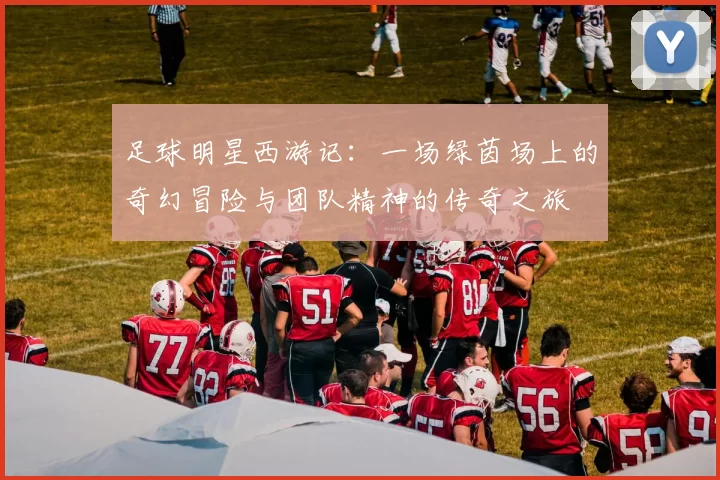 足球明星西游记：一场绿茵场上的奇幻冒险与团队精神的传奇之旅