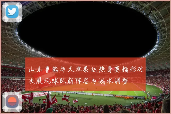 山东鲁能与天津泰达热身赛精彩对决展现球队新阵容与战术调整