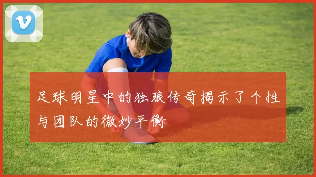 足球明星中的独狼传奇揭示了个性与团队的微妙平衡