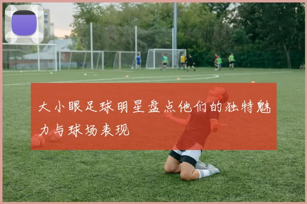大小眼足球明星盘点他们的独特魅力与球场表现