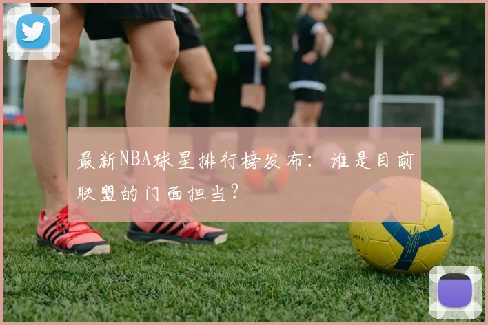 最新NBA球星排行榜发布：谁是目前联盟的门面担当？