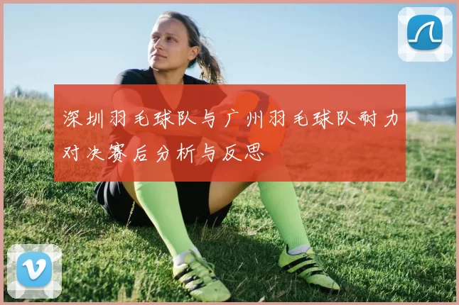 深圳羽毛球队与广州羽毛球队耐力对决赛后分析与反思