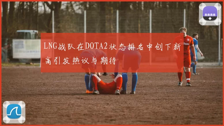 LNG战队在DOTA2状态排名中创下新高引发热议与期待