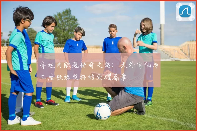 齐达内欧冠传奇之路：天外飞仙与三座教练奖杯的荣耀篇章