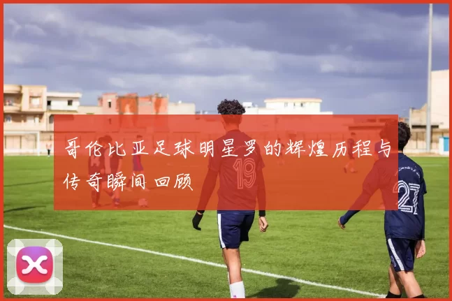 哥伦比亚足球明星罗的辉煌历程与传奇瞬间回顾