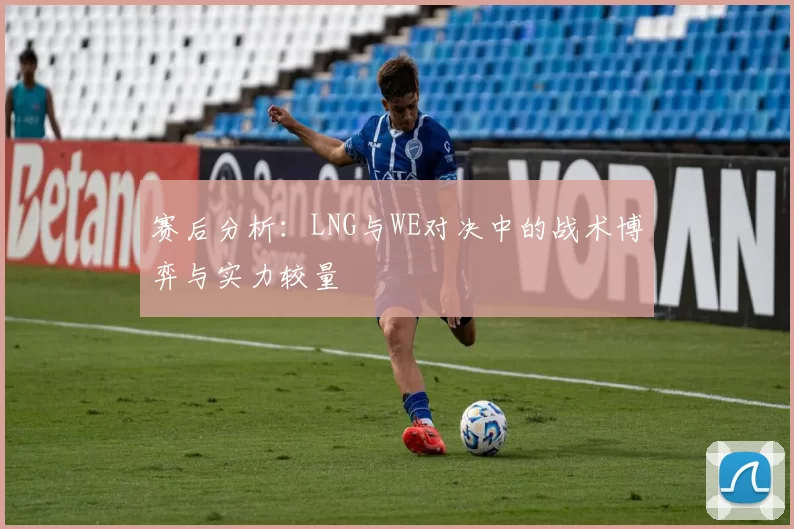 赛后分析：LNG与WE对决中的战术博弈与实力较量