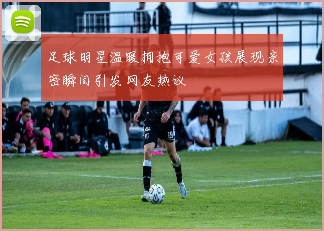 足球明星温暖拥抱可爱女孩展现亲密瞬间引发网友热议