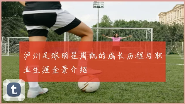 泸州足球明星周凯的成长历程与职业生涯全景介绍