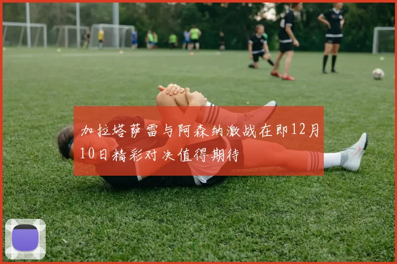加拉塔萨雷与阿森纳激战在即12月10日精彩对决值得期待