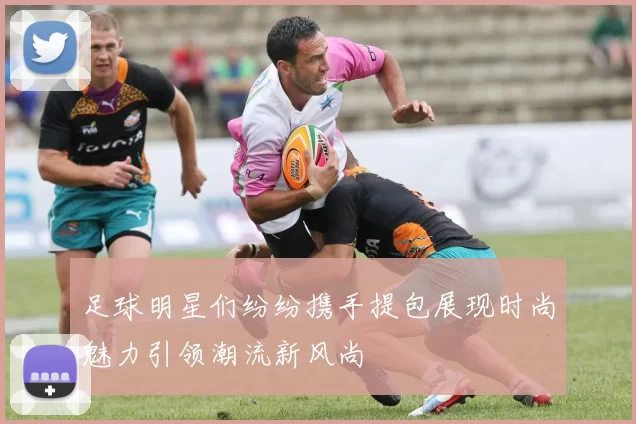 足球明星们纷纷携手提包展现时尚魅力引领潮流新风尚