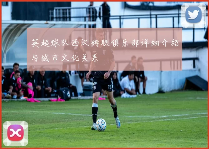 英超球队西汉姆联俱乐部详细介绍与城市文化关系
