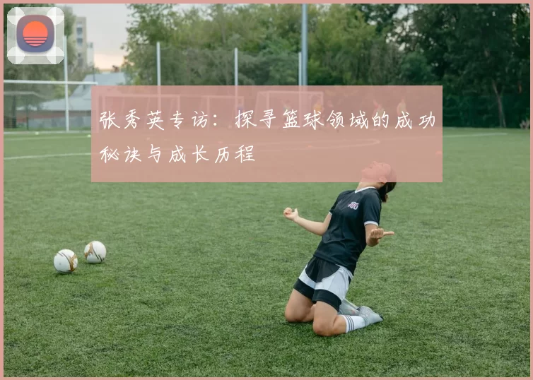 张秀英专访：探寻篮球领域的成功秘诀与成长历程