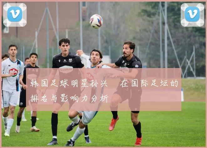 韩国足球明星孙兴慜在国际足坛的排名与影响力分析