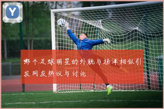 哪个足球明星的外貌与杨洋相似引发网友热议与讨论