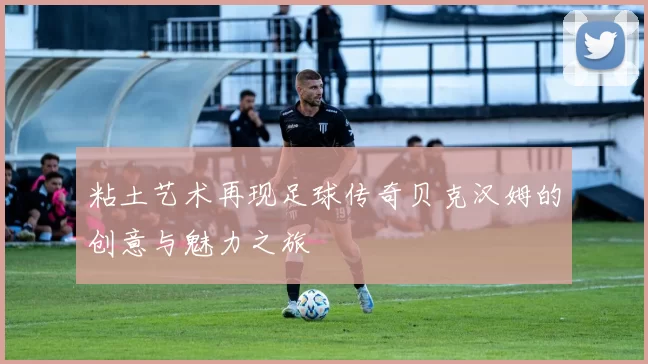 粘土艺术再现足球传奇贝克汉姆的创意与魅力之旅