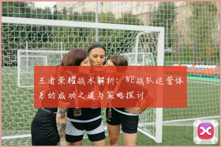 王者荣耀战术解析：WE战队运营体系的成功之道与策略探讨