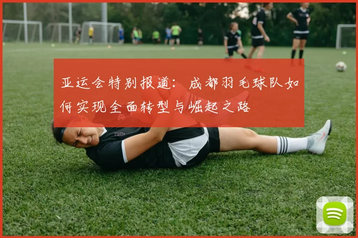亚运会特别报道：成都羽毛球队如何实现全面转型与崛起之路