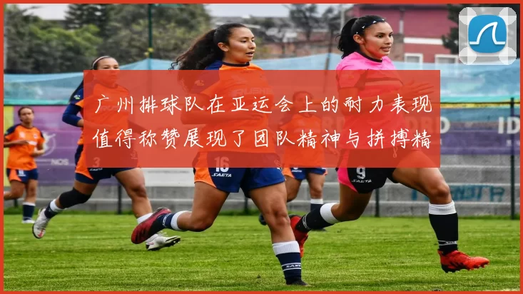 广州排球队在亚运会上的耐力表现值得称赞展现了团队精神与拼搏精神