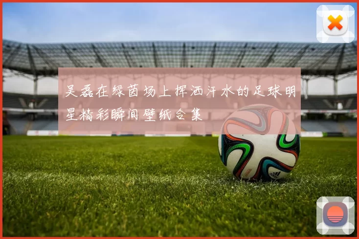 吴磊在绿茵场上挥洒汗水的足球明星精彩瞬间壁纸合集