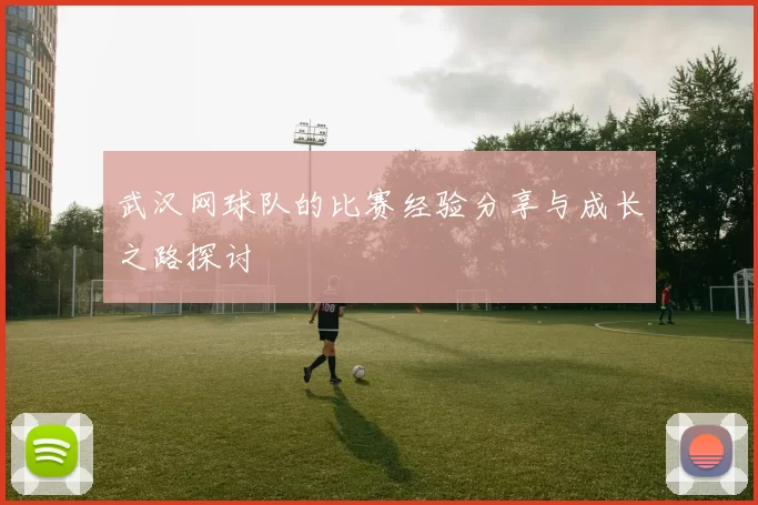 武汉网球队的比赛经验分享与成长之路探讨