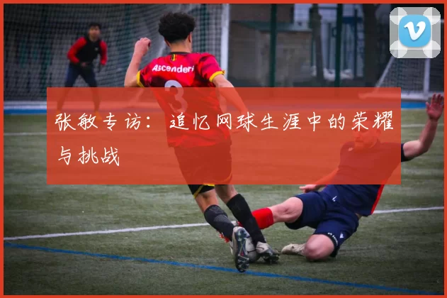 张敏专访：追忆网球生涯中的荣耀与挑战