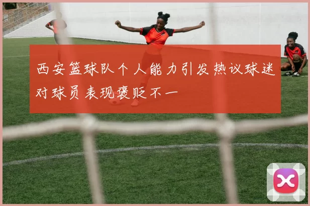 西安篮球队个人能力引发热议球迷对球员表现褒贬不一