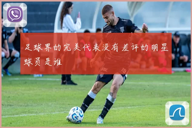 足球界的完美代表没有差评的明星球员是谁