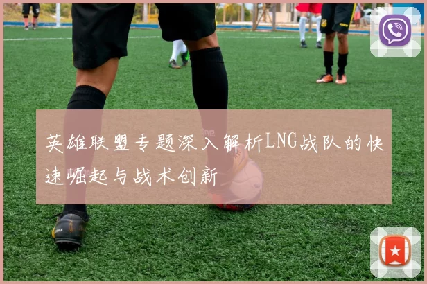 英雄联盟专题深入解析LNG战队的快速崛起与战术创新