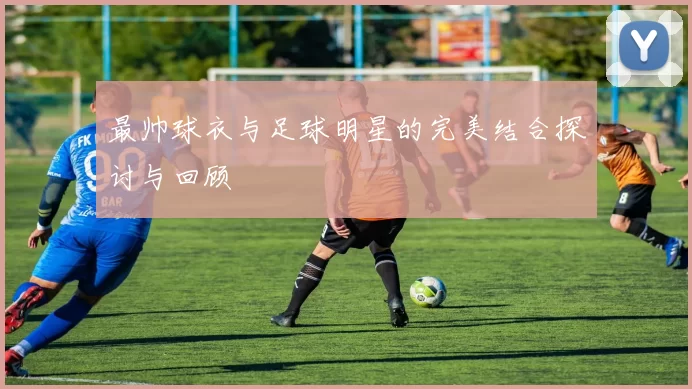 最帅球衣与足球明星的完美结合探讨与回顾