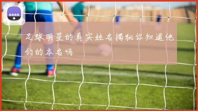 足球明星的真实姓名揭秘你知道他们的本名吗