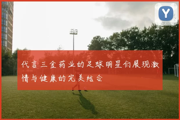 代言三金药业的足球明星们展现激情与健康的完美结合