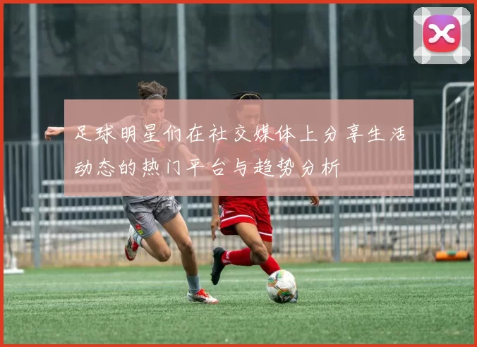 足球明星们在社交媒体上分享生活动态的热门平台与趋势分析