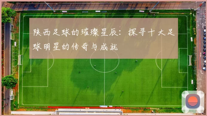 陕西足球的璀璨星辰：探寻十大足球明星的传奇与成就