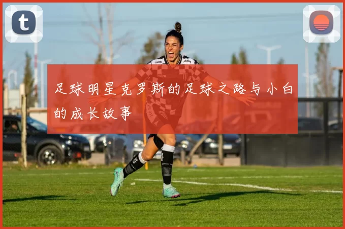 足球明星克罗斯的足球之路与小白的成长故事