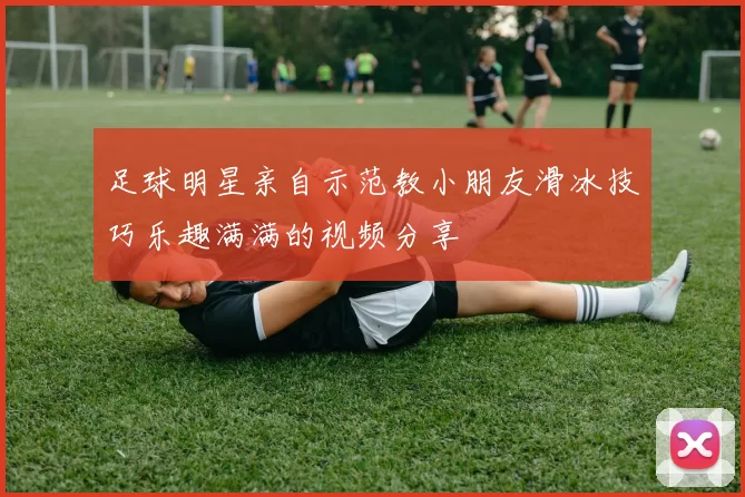 足球明星亲自示范教小朋友滑冰技巧乐趣满满的视频分享