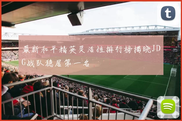最新和平精英灵活性排行榜揭晓JDG战队稳居第一名