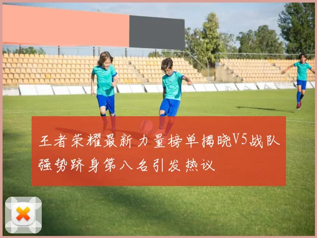 王者荣耀最新力量榜单揭晓V5战队强势跻身第八名引发热议
